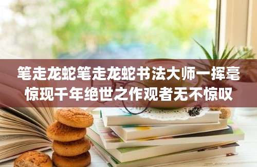 笔走龙蛇笔走龙蛇书法大师一挥毫惊现千年绝世之作观者无不惊叹