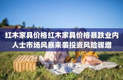 红木家具价格红木家具价格暴跌业内人士市场风暴来袭投资风险骤增