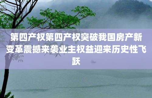 第四产权第四产权突破我国房产新变革震撼来袭业主权益迎来历史性飞跃