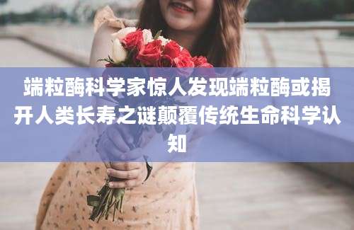 端粒酶科学家惊人发现端粒酶或揭开人类长寿之谜颠覆传统生命科学认知