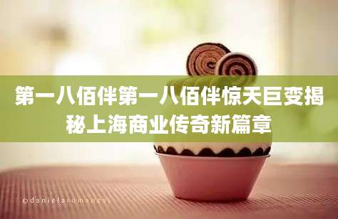 第一八佰伴第一八佰伴惊天巨变揭秘上海商业传奇新篇章