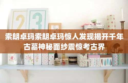 索朗卓玛索朗卓玛惊人发现揭开千年古墓神秘面纱震惊考古界
