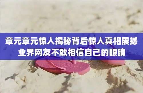 章元章元惊人揭秘背后惊人真相震撼业界网友不敢相信自己的眼睛