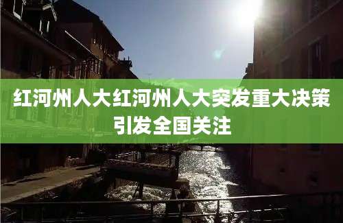 红河州人大红河州人大突发重大决策引发全国关注