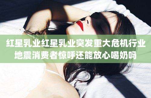 红星乳业红星乳业突发重大危机行业地震消费者惊呼还能放心喝奶吗