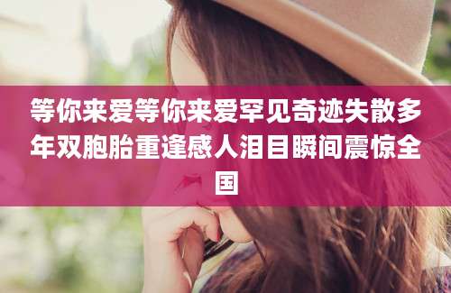 等你来爱等你来爱罕见奇迹失散多年双胞胎重逢感人泪目瞬间震惊全国