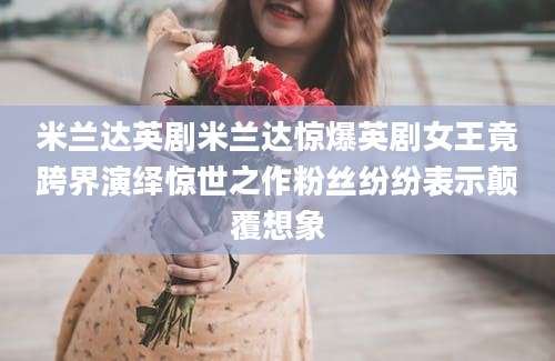 米兰达英剧米兰达惊爆英剧女王竟跨界演绎惊世之作粉丝纷纷表示颠覆想象