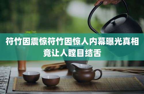 符竹因震惊符竹因惊人内幕曝光真相竟让人瞠目结舌