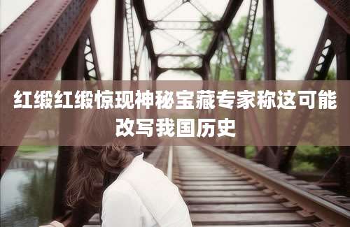红缎红缎惊现神秘宝藏专家称这可能改写我国历史