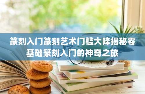 篆刻入门篆刻艺术门槛大降揭秘零基础篆刻入门的神奇之旅