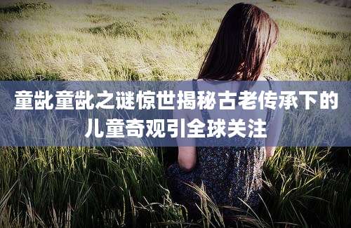 童龀童龀之谜惊世揭秘古老传承下的儿童奇观引全球关注