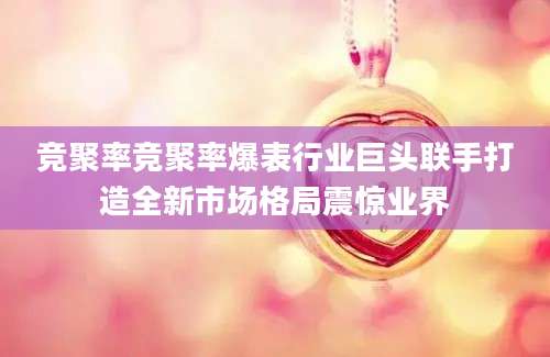 竞聚率竞聚率爆表行业巨头联手打造全新市场格局震惊业界