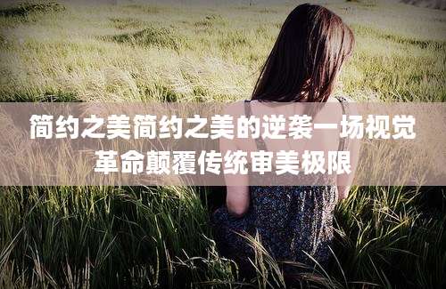 简约之美简约之美的逆袭一场视觉革命颠覆传统审美极限