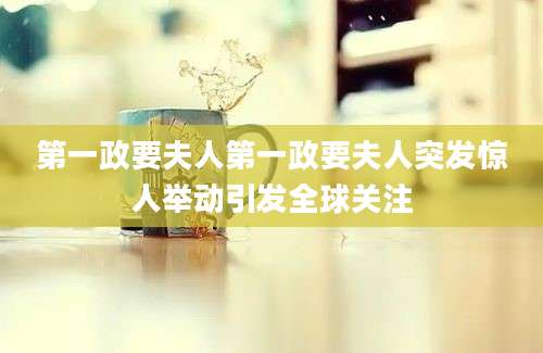第一政要夫人第一政要夫人突发惊人举动引发全球关注
