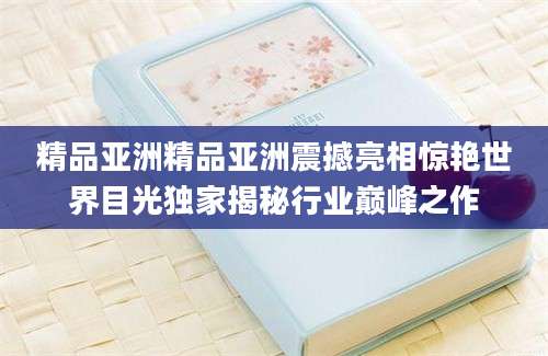 精品亚洲精品亚洲震撼亮相惊艳世界目光独家揭秘行业巅峰之作