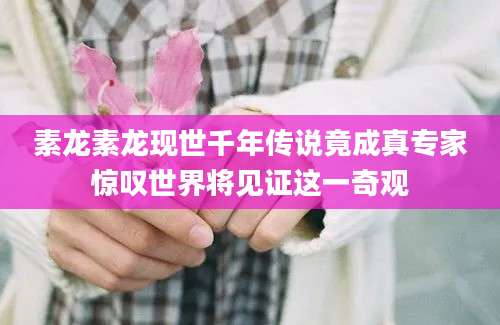 素龙素龙现世千年传说竟成真专家惊叹世界将见证这一奇观