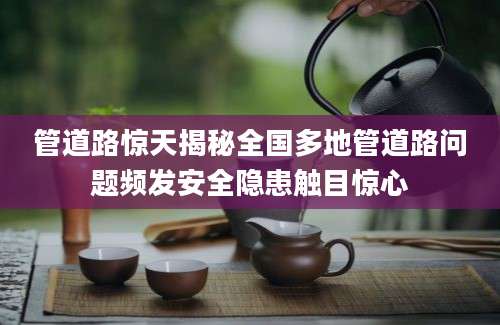 管道路惊天揭秘全国多地管道路问题频发安全隐患触目惊心