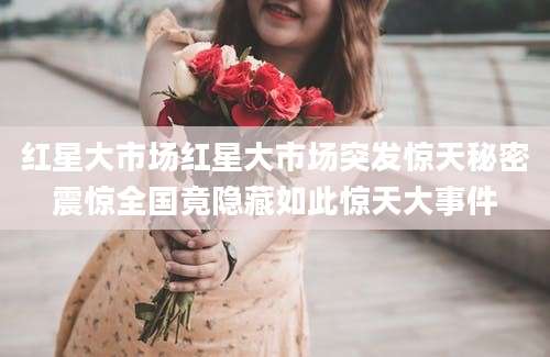 红星大市场红星大市场突发惊天秘密震惊全国竟隐藏如此惊天大事件