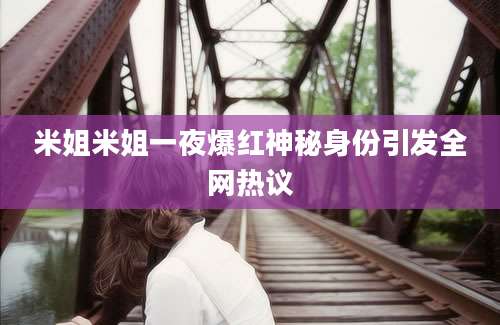 米姐米姐一夜爆红神秘身份引发全网热议