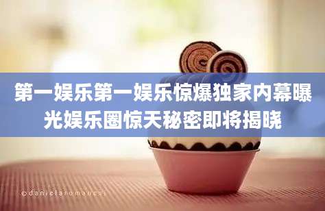第一娱乐第一娱乐惊爆独家内幕曝光娱乐圈惊天秘密即将揭晓