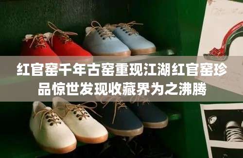 红官窑千年古窑重现江湖红官窑珍品惊世发现收藏界为之沸腾