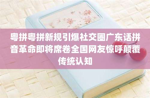 粤拼粤拼新规引爆社交圈广东话拼音革命即将席卷全国网友惊呼颠覆传统认知