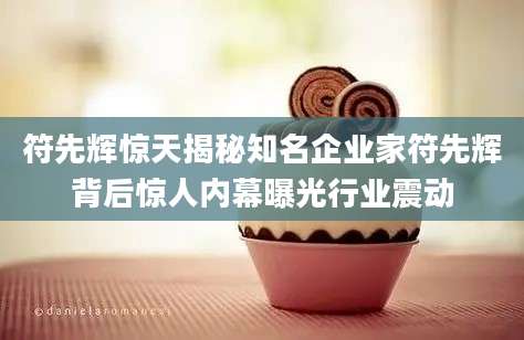 符先辉惊天揭秘知名企业家符先辉背后惊人内幕曝光行业震动