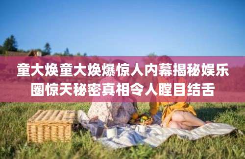 童大焕童大焕爆惊人内幕揭秘娱乐圈惊天秘密真相令人瞠目结舌