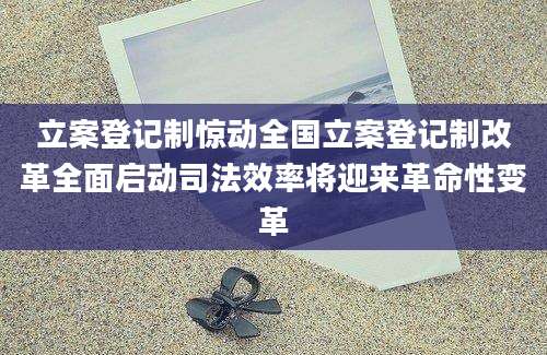 立案登记制惊动全国立案登记制改革全面启动司法效率将迎来革命性变革