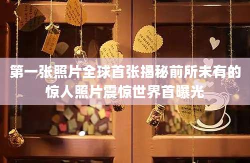 第一张照片全球首张揭秘前所未有的惊人照片震惊世界首曝光