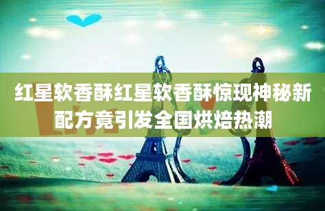 红星软香酥红星软香酥惊现神秘新配方竟引发全国烘焙热潮