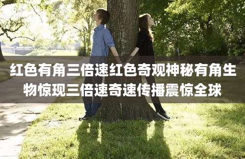红色有角三倍速红色奇观神秘有角生物惊现三倍速奇速传播震惊全球