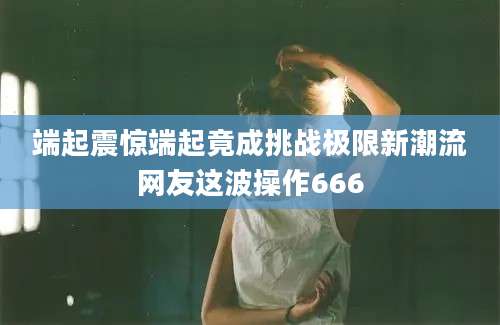 端起震惊端起竟成挑战极限新潮流网友这波操作666