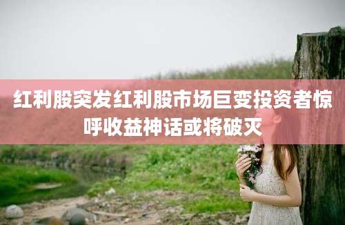 红利股突发红利股市场巨变投资者惊呼收益神话或将破灭