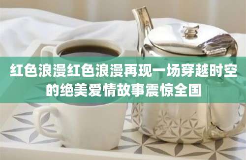 红色浪漫红色浪漫再现一场穿越时空的绝美爱情故事震惊全国