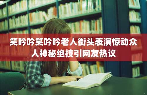 笑吟吟笑吟吟老人街头表演惊动众人神秘绝技引网友热议
