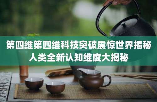 第四维第四维科技突破震惊世界揭秘人类全新认知维度大揭秘