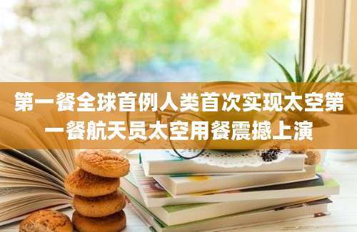 第一餐全球首例人类首次实现太空第一餐航天员太空用餐震撼上演