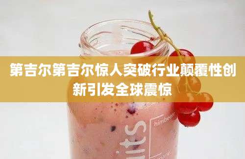 第吉尔第吉尔惊人突破行业颠覆性创新引发全球震惊