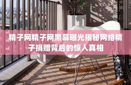 精子网精子网黑幕曝光揭秘网络精子捐赠背后的惊人真相