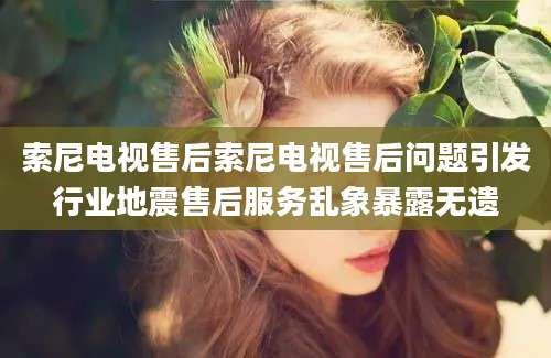 索尼电视售后索尼电视售后问题引发行业地震售后服务乱象暴露无遗
