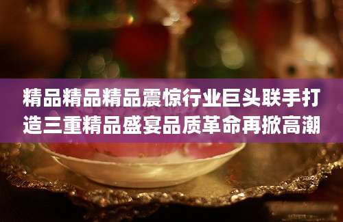 精品精品精品震惊行业巨头联手打造三重精品盛宴品质革命再掀高潮