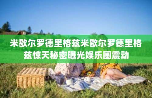 米歇尔罗德里格兹米歇尔罗德里格兹惊天秘密曝光娱乐圈震动