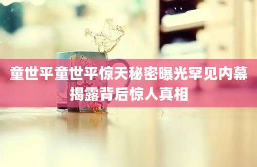 童世平童世平惊天秘密曝光罕见内幕揭露背后惊人真相