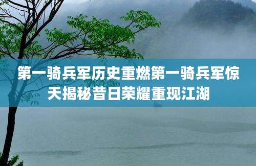 第一骑兵军历史重燃第一骑兵军惊天揭秘昔日荣耀重现江湖