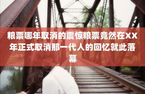 粮票哪年取消的震惊粮票竟然在XX年正式取消那一代人的回忆就此落幕
