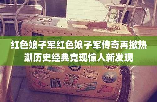 红色娘子军红色娘子军传奇再掀热潮历史经典竟现惊人新发现
