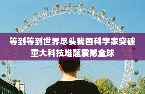 等到等到世界尽头我国科学家突破重大科技难题震撼全球