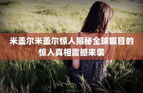 米盖尔米盖尔惊人揭秘全球瞩目的惊人真相震撼来袭