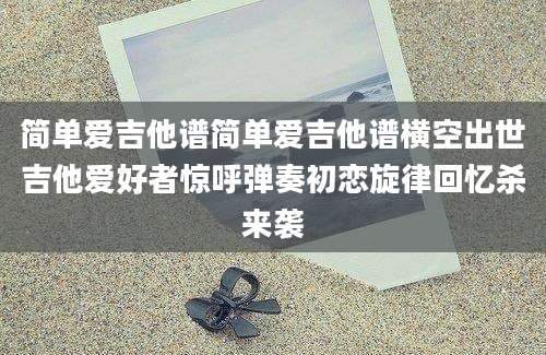 简单爱吉他谱简单爱吉他谱横空出世吉他爱好者惊呼弹奏初恋旋律回忆杀来袭